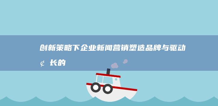 创新策略下企业新闻营销：塑造品牌与驱动增长的双赢之路